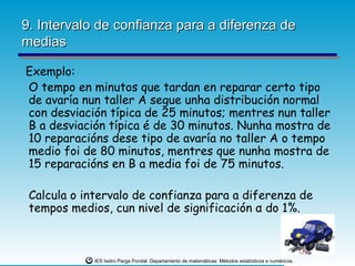 9. Intervalo de confianza para a diferenza de
medias

Exemplo:
O tempo en minutos que tardan en reparar certo tipo
de avaría nun taller A segue unha distribución normal
con desviación típica de 25 minutos; mentres nun taller
B a desviación típica é de 30 minutos. Nunha mostra de
10 reparacións dese tipo de avaría no taller A o tempo
medio foi de 80 minutos, mentres que nunha mostra de
15 reparacións en B a media foi de 75 minutos.

 Calcula o intervalo de confianza para a diferenza de
 tempos medios, cun nivel de significación α do 1%.



             IES Isidro Parga Pondal. Departamento de matemáticas: Métodos estatísticos e numéricos.
 