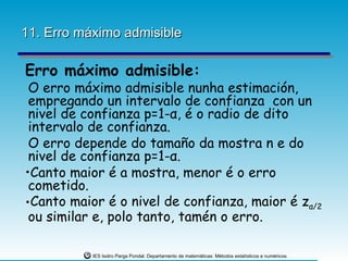 11. Erro máximo admisible

Erro máximo admisible:
 O erro máximo admisible nunha estimación,
 empregando un intervalo de confianza con un
 nivel de confianza p=1-α, é o radio de dito
 intervalo de confianza.
 O erro depende do tamaño da mostra n e do
 nivel de confianza p=1-α.
•Canto maior é a mostra, menor é o erro
 cometido.
•Canto maior é o nivel de confianza, maior é zα/2
 ou similar e, polo tanto, tamén o erro.

           IES Isidro Parga Pondal. Departamento de matemáticas: Métodos estatísticos e numéricos.
 