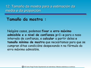 12. Tamaño da mostra para a estimación da
media e da proporción

Tamaño da mostra :

 Nalgúns casos, podemos fixar o erro máximo
 admisible e o nivel de confianza p=1-α para o noso
 intervalo de confianza, e calcular a partir deles o
 tamaño mínimo de mostra que necesitamos para que se
 cumpran ditas condicións despexando n na fórmula do
 erro máximo admisible.




            IES Isidro Parga Pondal. Departamento de matemáticas: Métodos estatísticos e numéricos.
 