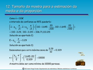 12. Tamaño da mostra para a estimación da
media e da proporción
  Como x = 110€
  o intervalo de confianza ao 90% quedaría :
             σ             σ                   20                  20 
   x − zα ⋅     , x + zα ⋅    =  110 − 1.645 ⋅     , 110 + 1.645 ⋅     =
         2    n         2   n                  100                 100 
  = ( 110 - 3.29, 110 + 3.29) = ( 106.71,113.29 )
  Solución ao apartado 2)
          σ
  E = zα ⋅   = 3.29
       2   n
  Solución ao apartado 3)
                                                          3.29
  Desexamos que o erro máximo sexa de                          = 0.329
                                                           10
              2
      zα ⋅ σ   1.645 ⋅ 20 2
  n= 2  =                    = 10000
      E   0.329          
             
  A mostra debe ser como mínimo de 10000 persoas.

                   IES Isidro Parga Pondal. Departamento de matemáticas: Métodos estatísticos e numéricos.
 