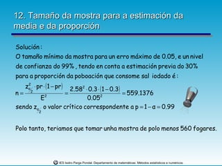 12. Tamaño da mostra para a estimación da
media e da proporción

Solución :
O tamaño mínimo da mostra para un erro máximo de 0.05, e un nivel
de confianza do 99% , tendo en conta a estimación previa do 30%
para a proporción da poboación que consome sal iodado é :
   zα ⋅ pr ⋅ (1 − pr )
    2
                   2.582 ⋅ 0.3 ⋅ ( 1 − 0.3)
n= 2             =                          = 559.1376
        E 2
                          0.05   2


sendo zα o valor crítico correspondente a p = 1 − α = 0.99
          2



Polo tanto, teriamos que tomar unha mostra de polo menos 560 fogares.




                    IES Isidro Parga Pondal. Departamento de matemáticas: Métodos estatísticos e numéricos.
 