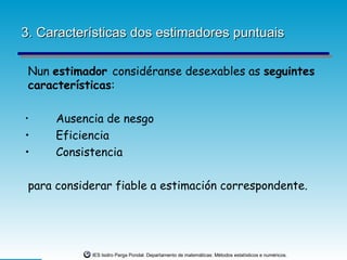 3. Características dos estimadores puntuais

 Nun estimador considéranse desexables as seguintes
 características:

•     Ausencia de nesgo
•     Eficiencia
•     Consistencia

 para considerar fiable a estimación correspondente.




            IES Isidro Parga Pondal. Departamento de matemáticas: Métodos estatísticos e numéricos.
 