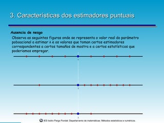 3. Características dos estimadores puntuais

Ausencia de nesgo
 Observa as seguintes figuras onde se representa o valor real do parámetro
 poboacional a estimar λ e os valores que toman certos estimadores                                           f(x)=8



 correspondentes a certos tamaños de mostra e a certos estatísticos que
                                                                                                             f(x)=4
                                                                                                             f(x)=0
                                                                                                             Serie 1


 poderiamos empregar.
                                                                                                             Serie 2




                                                   λ




                                                   λ




                                                   λ
                   IES Isidro Parga Pondal. Departamento de matemáticas: Métodos estatísticos e numéricos.
 