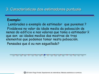 3. Características dos estimadores puntuais

 Exemplo:
  Lembrades o exemplo de estimador que puxemos ?
 Fixádevos no valor da idade media da poboación de
nenos do edificio e nos valores que toma o estimador X                                                                  f(x)=0
                                                                                                                        Serie 1




que son as idades medias das mostras de tres
                                                                                                                        Serie 2




elementos que podemos tomar nesta poboación.
 Pensades que é ou non esguellado?


    4.2   4.4   4.6   4.8      5    5.2   5.4   5.6   5.8    6    6.2   6.4   6.6   6.8    7    7.2   7.4   7.6   7.8
                                                        λ




                            IES Isidro Parga Pondal. Departamento de matemáticas: Métodos estatísticos e numéricos.
 