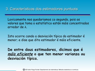 3. Características dos estimadores puntuais

 Loxicamente nos quedariamos co segundo, pois os
 valores que toma o estatístico están máis concentrados
 arredor de λ.

 Isto ocorre cando a desviación típica do estimador é
 menor; e dise que dito estimador é máis eficiente.


 De entre dous estimadores, dicimos que é
 máis eficiente o que ten menor varianza ou
 desviación típica.

            IES Isidro Parga Pondal. Departamento de matemáticas: Métodos estatísticos e numéricos.
 