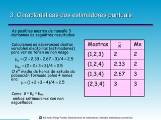3. Características dos estimadores puntuais

As posibles mostra de tamaño 3
daríannos os seguintes resultados:

Calculemos as esperanzas destas                              Mostras                      x                 Me
variables aleatorias (estimadores)
para ver se teñen ou non nesgo
                                                             (1,2,3)                  2                     2
  μX = (2 + 2.33 + 2.67 + 3)/4 = 2.5
  μMe = (2 + 2 + 3 + 3)/4 = 2.5                              (1,2,4)                  2.33                  2
O nº medio de horas de estudo da
poboación formada polos 4 nenos                              (1,3,4)                  2.67                  3
era:
     μ = (1 + 2 + 3 + 4)/4 = 2.5                             (2,3,4)                  3                     3
Como μ = μX = μMe
 ambos estimadores son non
esguellados.


                  IES Isidro Parga Pondal. Departamento de matemáticas: Métodos estatísticos e numéricos.
 