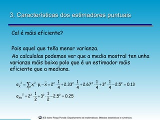 3. Características dos estimadores puntuais

Cal é máis eficiente?

 Pois aquel que teña menor varianza.
 Ao calculalas podemos ver que a media mostral ten unha
varianza máis baixa polo que é un estimador máis
eficiente que a mediana.

                                1          1          1      1
  σ X = ∑ xi ⋅ pi − x = 22 ⋅
    2        2
                                  + 2.332 ⋅ + 2.67 2 ⋅ + 32 ⋅ − 2.52 = 0.13
         i                      4          4          4      4
      2      1      1
  σ Me = 22 ⋅ + 32 ⋅ − 2.52 = 0.25
             2      2



                  IES Isidro Parga Pondal. Departamento de matemáticas: Métodos estatísticos e numéricos.
 
