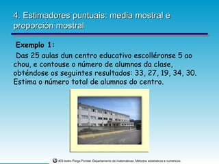 4. Estimadores puntuais: media mostral e
proporción mostral

 Exemplo 1:
 Das 25 aulas dun centro educativo escolléronse 5 ao
chou, e contouse o número de alumnos da clase,
obténdose os seguintes resultados: 33, 27, 19, 34, 30.
Estima o número total de alumnos do centro.




             IES Isidro Parga Pondal. Departamento de matemáticas: Métodos estatísticos e numéricos.
 