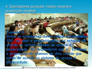 4. Estimadores puntuais: media mostral e
proporción mostral




Exemplo 2:
Entre os estudantes dunha cidade escolléronse
150 ao azar e preguntóuselles se estaban de
acordo co actual sistema de acceso á
universidade. 40 responderon que si. Estímese
a proporción de alumnos de dita cidade que
están de acordo co sistema de acceso á
universidade.
           IES Isidro Parga Pondal. Departamento de matemáticas: Métodos estatísticos e numéricos.
 
