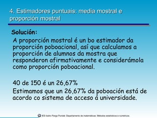 4. Estimadores puntuais: media mostral e
proporción mostral

Solución:
A proporción mostral é un bo estimador da
proporción poboacional, así que calculamos a
proporción de alumnos da mostra que
responderon afirmativamente e considerámola
como proporción poboacional.

 40 de 150 é un 26,67%
 Estimamos que un 26,67% da poboación está de
 acordo co sistema de acceso á universidade.

           IES Isidro Parga Pondal. Departamento de matemáticas: Métodos estatísticos e numéricos.
 