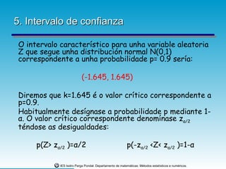 5. Intervalo de confianza

 O intervalo característico para unha variable aleatoria
 Z que segue unha distribución normal N(0,1)
 correspondente a unha probabilidade p= 0.9 sería:

                           (-1.645, 1.645)

 Diremos que k=1.645 é o valor crítico correspondente a
 p=0.9.
 Habitualmente desígnase a probabilidade p mediante 1-
 α. O valor crítico correspondente denomínase zα/2
 téndose as desigualdades:

      p(Z> zα/2 )=α/2                                     p(-zα/2 <Z< zα/2 )=1-α

             IES Isidro Parga Pondal. Departamento de matemáticas: Métodos estatísticos e numéricos.
 