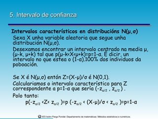 5. Intervalo de confianza

Intervalos característicos en distribucións N(μ,σ)
Sexa X unha variable aleatoria que segue unha
distribución N(μ,σ).
Desexamos encontrar un intervalo centrado na media μ,
(μ-k, μ+k) tal que p(μ-k<X<μ+k)=p=1-α. É dicir, un
intervalo no que estea o (1-α).100% dos individuos da
poboación.

 Se X é N(μ,σ) entón Z=(X-μ)/σ é N(0,1).
 Calculariamos o intervalo característico para Z
 correspondente a p=1-α que sería (-zα/2 , zα/2 ) .
 Polo tanto:
       p(-zα/2 <Z< zα/2 )=p (-zα/2 < (X-μ)/σ < zα/2 )=p=1-α

              IES Isidro Parga Pondal. Departamento de matemáticas: Métodos estatísticos e numéricos.
 