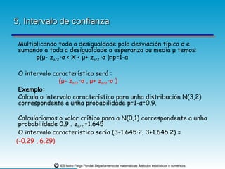 5. Intervalo de confianza

 Multiplicando toda a desigualdade pola desviación típica σ e
 sumando a toda a desigualdade a esperanza ou media μ temos:
       p(μ- zα/2 ·σ < X < μ+ zα/2 ·σ )=p=1-α

 O intervalo característico será :
                (μ- zα/2 ·σ , μ+ zα/2 ·σ )
 Exemplo:
 Calcula o intervalo característico para unha distribución N(3,2)
 correspondente a unha probabilidade p=1-α=0.9.

 Calculariamos o valor crítico para a N(0,1) correspondente a unha
 probabilidade 0.9 . zα/2 =1.645
 O intervalo característico sería (3-1.645·2, 3+1.645·2) =
(-0.29 , 6.29)


               IES Isidro Parga Pondal. Departamento de matemáticas: Métodos estatísticos e numéricos.
 