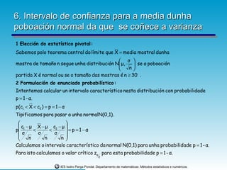 6. Intervalo de confianza para a media dunha
poboación normal da que se coñece a varianza
1 Elección do estatístico pivotal :
Sabemos polo teorema central do límite que X = media mostral dunha
                                              σ 
mostra de tamaño n segue unha distribución N μ,      se a poboación
                                                 n
partida X é normal ou se o tamaño das mostras é n ≥ 30 .
2 Formulació n do enunciado probabilístico :
Intentemos calcular un intervalo característico nesta distribución con probabilidade
p = 1 - α.
p(c1 < X < c2 ) = p = 1 − α
Tipificamos para pasar a unha normalN(0, 1).
                      
  c1 − μ X − μ c2 − μ 
p       <     <        = p =1−α
  σ       σ     σ     
      n     n      n
Calculamos o intervalo característico da normal N(0,1) para unha probabilidade p = 1 - α.
Para isto calculamos o valor crítico zα para esta probabilidade p = 1 - α.
                                                 2


                        IES Isidro Parga Pondal. Departamento de matemáticas: Métodos estatísticos e numéricos.
 
