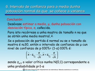 6. Intervalo de confianza para a media dunha
poboación normal da que se coñece a varianza

Conclusión:
Deséxase estimar a media, μ, dunha poboación con
desviación típica, σ, coñecida.
Para isto recórrese a unha mostra de tamaño n na que
se obtén unha media mostral, x.
 Se a poboación de partida é normal ou se o tamaño da
 mostra é n≥30, entón o intervalo de confianza de μ cun
 nivel de confianza de p·100%= (1-α)·100% é:
                        σ             σ 
               x − zα ⋅    , x + zα ⋅   
                     2   n         2   n
 sendo zα/2 o valor crítico nunha N(0,1) correspondente a
 unha probabilidade p=1-α
             IES Isidro Parga Pondal. Departamento de matemáticas: Métodos estatísticos e numéricos.
 