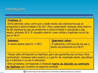 Introdución

 Problema 3:
 Está admitido como certo que a idade media dos alumnos/as que se
presentan á selectividade é de 18.1. Para comprobalo tomouse unha mostra
de 80 alumnos/as que se presentan á selectividade e calculouse a súa
media, obtendo 18.3. É razoable admitir como válida a hipótese inicial de
que μ=18.1?

Sabemos:                                               Queremos saber:
A media dunha mostra: X =18.3                          É admisible a afirmación de que a
                                                      media da poboación é μ=18.1?


 Temos unha afirmación ou hipótese, pero sen garantías de certeza. Para
contrastalo, tomamos unha mostra, e a partir do resultado desta, decidimos
se a hipótese é ou non é admisible.
 Este problema corresponde á chamada teoría da decisión ou contraste
de hipótese que veremos na seguinte unidade
                IES Isidro Parga Pondal. Departamento de matemáticas: Métodos estatísticos e numéricos.
 