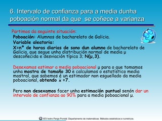 6. Intervalo de confianza para a media dunha
poboación normal da que se coñece a varianza
Partimos da seguinte situación:
 Poboación: Alumnos de bacharelato de Galicia.
 Variable aleatoria:
 X=nº de horas diarias de sono dun alumno de bacharelato de
 Galicia, que segue unha distribución normal de media μ
 descoñecida e desviación típica 3; N(μ,3).

 Desexamos estimar a media poboacional μ para o que tomamos
 unha mostra de tamaño 30 e calculamos o estatístico media
 mostral, que sabemos é un estimador non esguellado da media
 poboacional, obtendo x =7.

 Pero non desexamos facer unha estimación puntual senón dar un
 intervalo de confianza ao 90% para a media poboacional μ.




              IES Isidro Parga Pondal. Departamento de matemáticas: Métodos estatísticos e numéricos.
 