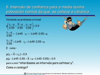 6. Intervalo de confianza para a media dunha
poboación normal da que se coñece a varianza
Volvendo ao problema orixinal
  c1 − μ X − μ c2 − μ 
p                     
  0.55 < 0.55 < 0.55  = 0.9
                      
c1 − μ
       = −1.645 c1 = −1.645 ⋅ 0.55 + μ
0.55
c2 − μ
       = 1.645 c2 = 1.645 ⋅ 0.55 + μ
0.55
E como :

p(c1 < X < c2 ) = 0.9
p(μ − 1.645 ⋅ 0.55 < X < μ + 1.645 ⋅ 0.55) = 0.9
pero a min "interésame un intervalo para estimar μ".
Como o consigo?
                    IES Isidro Parga Pondal. Departamento de matemáticas: Métodos estatísticos e numéricos.
 