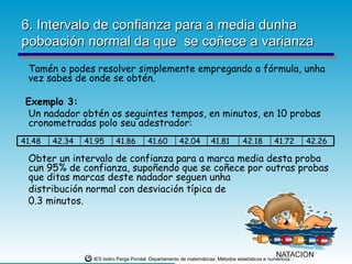 6. Intervalo de confianza para a media dunha
poboación normal da que se coñece a varianza
 Tamén o podes resolver simplemente empregando a fórmula, unha
 vez sabes de onde se obtén.

 Exemplo 3:
 Un nadador obtén os seguintes tempos, en minutos, en 10 probas
 cronometradas polo seu adestrador:
41.48   42.34   41.95      41.86         41.60         42.04         41.81         42.18         41.72      42.26

 Obter un intervalo de confianza para a marca media desta proba
 cun 95% de confianza, supoñendo que se coñece por outras probas
 que ditas marcas deste nadador seguen unha
 distribución normal con desviación típica de
 0.3 minutos.




                  IES Isidro Parga Pondal. Departamento de matemáticas: Métodos estatísticos e numéricos.
 