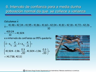 6. Intervalo de confianza para a media dunha
 poboación normal da que se coñece a varianza

Calculamos x
     41.48 + 42.34 + 41.95 + 41.86 + 41.60 + 42.04 + 41.81 + 42.18 + 41.72 + 42.26
x=                                                                                 =
                                          10
  419.24
=          = 41.924
     10
e o intervalo de confianza ao 95% quedaría :
          σ              σ 
 x − zα ⋅    , x + zα ⋅    =
       2   n         2    n
                  0.3                    0.3 
 41.924 − 1.96 ⋅       , 41.924 + 1.96 ⋅     =
                    10                    10 
= ( 41.738, 42.11)




                      IES Isidro Parga Pondal. Departamento de matemáticas: Métodos estatísticos e numéricos.
 