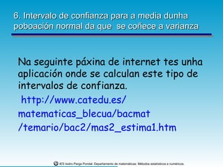 6. Intervalo de confianza para a media dunha
poboación normal da que se coñece a varianza



 Na seguinte páxina de internet tes unha
 aplicación onde se calculan este tipo de
 intervalos de confianza.
  http://www.catedu.es/
 matematicas_blecua/bacmat
 /temario/bac2/mas2_estima1.htm


          IES Isidro Parga Pondal. Departamento de matemáticas: Métodos estatísticos e numéricos.
 