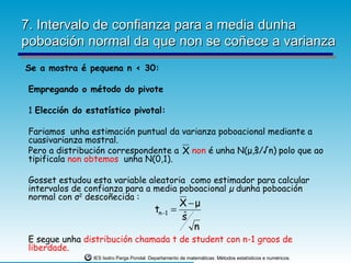 7. Intervalo de confianza para a media dunha
poboación normal da que non se coñece a varianza
Se a mostra é pequena n < 30:

 Empregando o método do pivote

 1 Elección do estatístico pivotal:

 Fariamos unha estimación puntual da varianza poboacional mediante a
 cuasivarianza mostral.
 Pero a distribución correspondente a X non é unha N(μ,ŝ/√n) polo que ao
 tipificala non obtemos unha N(0,1).

 Gosset estudou esta variable aleatoria como estimador para calcular
 intervalos de confianza para a media poboacional µ dunha poboación
 normal con σ2 descoñecida :
                                                      X −μ
                                            tn −1   =
                                                      sˆ
                                                         n
 E segue unha distribución chamada t de student con n-1 graos de
 liberdade.
                 IES Isidro Parga Pondal. Departamento de matemáticas: Métodos estatísticos e numéricos.
 