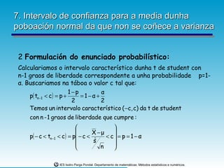 7. Intervalo de confianza para a media dunha
poboación normal da que non se coñece a varianza


 2 Formulación do enunciado probabilístico:
 Calculariamos o intervalo característico dunha t de student con
 n-1 graos de liberdade correspondente a unha probabilidade p=1-
 α. Buscariamos na táboa o valor c tal que:
                          1−p       α
     p( tn −1 < c ) = p +     =1−α+
                           2        2
     Temos un intervalo característico ( −c, c) da t de student
     con n - 1 graos de liberdade que cumpre :
                                             
                                     X −μ    
    p( − c < tn −1   < c ) = p − c <      < c = p = 1 − α
                                     sˆ      
                                        n    

                      IES Isidro Parga Pondal. Departamento de matemáticas: Métodos estatísticos e numéricos.
 