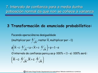 7. Intervalo de confianza para a media dunha
poboación normal da que non se coñece a varianza


3 Transformación do enunciado probabilístico:

  Facendo operacións na desigualdade
  (multiplicar por s , restar X, multiplicar por − 1)
                   ˆ
                     n

  p X − c ⋅ s
   
             ˆ   < μ < X + c⋅ s  = p = 1− α
                              ˆ
                                 
              n                n
  O intervalo de confianza para μ ao p ⋅ 100% = ( 1 − α ) ⋅ 100% será :
          ˆ ,X + c⋅ s 
   X − c⋅ s
                     ˆ 
            n         n


               IES Isidro Parga Pondal. Departamento de matemáticas: Métodos estatísticos e numéricos.
 