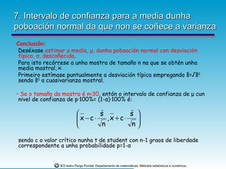 7. Intervalo de confianza para a media dunha
poboación normal da que non se coñece a varianza
Conclusión:
 Deséxase estimar a media, μ, dunha poboación normal con desviación
 típica, σ, descoñecida.
 Para isto recórrese a unha mostra de tamaño n na que se obtén unha
 media mostral, x.
 Primeiro estímase puntualmente a desviación típica empregando ŝ=√ŝ2
 sendo ŝ2 a cuasivarianza mostral.

• Se o tamaño da mostra é n<30, entón o intervalo de confianza de μ cun
 nivel de confianza de p·100%= (1-α)·100% é:

                                   s
                                    ˆ          s 
                                               ˆ
                            x − c⋅
                                      ,x + c⋅   
                                    n          n
                                                 

 sendo c o valor crítico nunha t de student con n-1 graos de liberdade
 correspondente a unha probabilidade p=1-α


                 IES Isidro Parga Pondal. Departamento de matemáticas: Métodos estatísticos e numéricos.
 