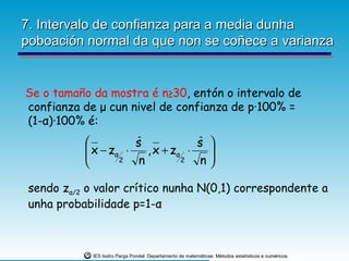 7. Intervalo de confianza para a media dunha
poboación normal da que non se coñece a varianza


Se o tamaño da mostra é n≥30, entón o intervalo de
confianza de μ cun nivel de confianza de p·100% =
(1-α)·100% é:
                     s
                      ˆ            s 
                                   ˆ
            x − zα ⋅
                       , x + zα ⋅   
                  2  n         2  n

 sendo zα/2 o valor crítico nunha N(0,1) correspondente a
 unha probabilidade p=1-α



             IES Isidro Parga Pondal. Departamento de matemáticas: Métodos estatísticos e numéricos.
 