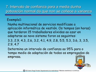 7. Intervalo de confianza para a media dunha
poboación normal da que non se coñece a varianza

Exemplo1:
Nunha multinacional de servicios modifícase a
aplicación informática de xestión. Os tempos (en horas)
que tardaron 15 traballadores elixidos ao azar en
adaptarse ao novo sistema foron os seguintes:
3.3, 2.9, 4.3, 2.6, 3.2, 4.1, 4.9, 2.8, 5.5, 5.3, 3.6, 3, 3.5,
2.9, 4.7
Determina un intervalo de confianza ao 95% para o
tempo medio de adaptación de todos os empregados da
empresa.



             IES Isidro Parga Pondal. Departamento de matemáticas: Métodos estatísticos e numéricos.
 