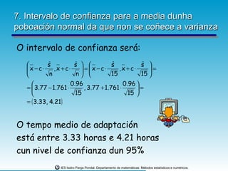 7. Intervalo de confianza para a media dunha
poboación normal da que non se coñece a varianza

O intervalo de confianza será:
           sˆ         s  
                        ˆ               s
                                        ˆ           s 
                                                     ˆ
   x − c⋅
              ,x + c⋅     = x − c⋅
                                         ,x + c⋅     =
            n          n             15          15 
                                                       
                     0.96                   0.96 
   =  3.77 − 1.761 ⋅       , 3.77 + 1.761 ⋅       =
                       15                     15 
   = ( 3.33, 4.21)


O tempo medio de adaptación
está entre 3.33 horas e 4.21 horas
cun nivel de confianza dun 95%
                 IES Isidro Parga Pondal. Departamento de matemáticas: Métodos estatísticos e numéricos.
 