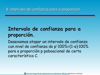 8. Intervalo de confianza para a proporción




 Intervalo de confianza para a
 proporción.
 Desexamos atopar un intervalo de confianza
 cun nivel de confianza do p’·100%=(1-α)·100%
 para a proporción p poboacional de certa
 característica C.



           IES Isidro Parga Pondal. Departamento de matemáticas: Métodos estatísticos e numéricos.
 