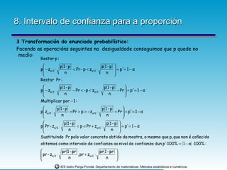 8. Intervalo de confianza para a proporción

3 Transformación do enunciado probabilístico:
Facendo as operacións seguintes na desigualdade conseguimos que p quede no
 medio:
         Restar p :
                    p(1 - p)                   p( 1 - p)   
         p − zα/2 ⋅
                             < Pr - p < zα/2 ⋅              = p'= 1 − α
                                                            
                       n                           n       
         Restar Pr :
                    p(1 - p)                    p(1 - p)      
         p − zα/2 ⋅
                             − Pr < -p < zα/2 ⋅          − Pr  = p'= 1 − α
                                                               
                       n                           n          
         Multiplicar por − 1 :
                  p( 1 - p)                    p( 1 - p)      
         p zα/2 ⋅
                            + Pr > p > −zα/2 ⋅           + Pr  = p'= 1 − α
                                                               
                      n                            n          
                       p(1 - p)                   p( 1 - p) 
         p Pr - zα/2 ⋅
                                < p < Pr + zα/2 ⋅            = p'= 1 − α
                          n                           n    
         Sustituindo Pr polo valor concreto obtido da mostra, o mesmo que p, que non é coñecido
         obtemos como intervalo de confianza ao nivel de confianza dun p'⋅100% = ( 1 − α ) ⋅ 100% :
                      pr(1 - pr)               pr( 1 - pr )   
          pr - zα/2 ⋅            , pr + zα/2 ⋅                
                          n                         n         
                                                              
                      IES Isidro Parga Pondal. Departamento de matemáticas: Métodos estatísticos e numéricos.
 