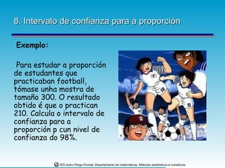 8. Intervalo de confianza para a proporción

Exemplo:

 Para estudar a proporción
de estudantes que
practicaban football,
tómase unha mostra de
tamaño 300. O resultado
obtido é que o practican
210. Calcula o intervalo de
confianza para a
proporción p cun nivel de
confianza do 98%.


             IES Isidro Parga Pondal. Departamento de matemáticas: Métodos estatísticos e numéricos.
 
