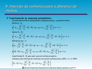 9. Intervalo de confianza para a diferenza de
medias
3 Transformación do enunciado probabilístico
     Facendo operacións na desigualdade conseguimos que μ1 − μ2quede no medio
     Restar μ1 − μ2 :
                σ2 σ2                                    σ2 σ2 
     p − zα/2 ⋅ 1 + 2 < (X1 − X2 ) − (μ1 − μ2 ) < zα/2 ⋅ 1 + 2  = p = 1 − α
                n1 n2                                    n1 n2 
                                                               
     Restar X1 − X2 :
                                                                     
       − z ⋅ σ1 + σ2 − (X − X ) < −(μ − μ ) < z ⋅ σ1 + σ2 − (X − X )  = p = 1 − α
                2    2                               2   2
     p
       α/2 n1 n2          1  2       1   2     α/2
                                                    n1 n2
                                                               1   2
                                                                      
                                                                     
     Multiplicar por − 1 :
              σ2 σ2                                     σ2 σ2             
     p zα/2 ⋅ 1 + 2 + (X1 − X2 ) > (μ1 − μ2 > −zα/2 ⋅ 1 + 2 + (X1 − X2 )  = p = 1 − α
              n1 n2                                     n1 n2             
                                                                          
                           σ2 σ2                                 σ2 σ2 
     p (X1 − X2 ) − zα/2 ⋅ 1 + 2 < μ1 − μ2 < (X1 − X2 ) + zα/2 ⋅ 1 + 2  = p = 1 − α
                           n1 n2                                 n1 n2 
                                                                       
     Substituíndo X1 − X2 polo valor concreto obtido da mostra,
     obtemos como intervalo de confianza ao nivel de confianza dun p ⋅ 100% = ( 1 − α ) ⋅ 100% :
                                                         2 
      ( x − x ) − z ⋅ σ1 + σ 2 , ( x − x ) + z ⋅ σ 1 + σ 2 
                         2    2                     2

      1 2          α/2
                        n1 n2
                                     1   2     α/2
                                                   n1 n2 
                                                           
                        IES Isidro Parga Pondal. Departamento de matemáticas: Métodos estatísticos e numéricos.
 