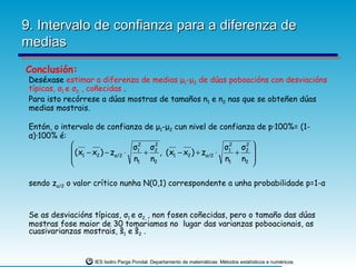 9. Intervalo de confianza para a diferenza de
medias
Conclusión:
 Deséxase estimar a diferenza de medias μ1-μ2 de dúas poboacións con desviacións
 típicas, σ1 e σ2, , coñecidas .
 Para isto recórrese a dúas mostras de tamaños n1 e n2 nas que se obteñen dúas
 medias mostrais.

 Entón, o intervalo de confianza de μ1-μ2 cun nivel de confianza de p·100%= (1-
 α)·100% é:
                              σ12 σ2
                                    2
                                                          σ12 σ2 
                                                               2
              (x − x ) − z ⋅     + , (x1 − x2 ) + zα/2 ⋅    +   
              1     2     α/2
                               n1 n2                      n1 n2 
                                                                

 sendo zα/2 o valor crítico nunha N(0,1) correspondente a unha probabilidade p=1-α



 Se as desviacións típicas, σ1 e σ2, , non fosen coñecidas, pero o tamaño das dúas
 mostras fose maior de 30 tomariamos no lugar das varianzas poboacionais, as
 cuasivarianzas mostrais, ŝ1 e ŝ2 .


                   IES Isidro Parga Pondal. Departamento de matemáticas: Métodos estatísticos e numéricos.
 