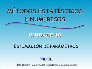 MÉTODOS ESTATÍSTICOS
    E NUMÉRICOS

          UNIDADE 10

 ESTIMACIÓN DE PARÁMETROS


                     ÍNDICE
   IES Isidro Parga Pondal. Departamento de matemáticas
 