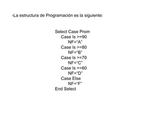 Select Case Prom
Case Is >=90
NF=“A”
Case Is >=80
NF=“B”
Case Is >=70
NF=“C”
Case Is >=60
NF=“D”
Case Else
NF=“F”
End Select
-La estructura de Programación es la siguiente:
 