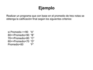 Ejemplo
Realizar un programa que con base en el promedio de tres notas se
obtenga la calificación final según los siguientes criterios:
si Promedio >=90 “A”
80<=Promedio<90 “B”
70<=Promedio<80 “C”
60<=Promedio<70 “D”
Promedio<60 “F”
 