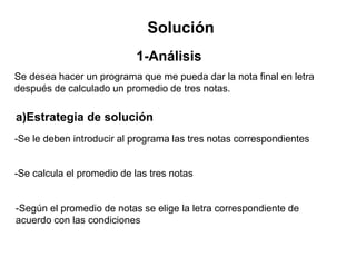 Solución
1-Análisis
Se desea hacer un programa que me pueda dar la nota final en letra
después de calculado un promedio de tres notas.
-Se le deben introducir al programa las tres notas correspondientes
-Se calcula el promedio de las tres notas
-Según el promedio de notas se elige la letra correspondiente de
acuerdo con las condiciones
a)Estrategia de solución
 