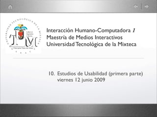 Interacción Humano-Computadora 1
Maestría de Medios Interactivos
Universidad Tecnológica de la Mixteca




10. Estudios de Usabilidad (primera parte)
    viernes 12 junio 2009
 