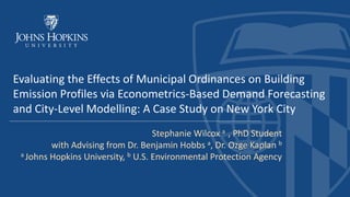 Evaluating the Effects of Municipal Ordinances on Building
Emission Profiles via Econometrics-Based Demand Forecasting
and City-Level Modelling: A Case Study on New York City
Stephanie Wilcox a , PhD Student
with Advising from Dr. Benjamin Hobbs a, Dr. Ozge Kaplan b
a Johns Hopkins University, b U.S. Environmental Protection Agency
 