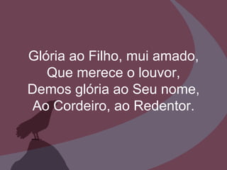 Glória ao Filho, mui amado, Que merece o louvor, Demos glória ao Seu nome, Ao Cordeiro, ao Redentor. 