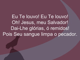 Eu Te louvo! Eu Te louvo! Oh! Jesus, meu Salvador! Dai-Lhe glórias, ó remidos! Pois Seu sangue limpa o pecador. 