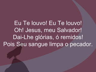 Eu Te louvo! Eu Te louvo! Oh! Jesus, meu Salvador! Dai-Lhe glórias, ó remidos! Pois Seu sangue limpa o pecador. 