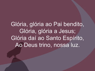 Glória, glória ao Pai bendito, Glória, glória a Jesus; Glória daí ao Santo Espírito, Ao Deus trino, nossa luz. 