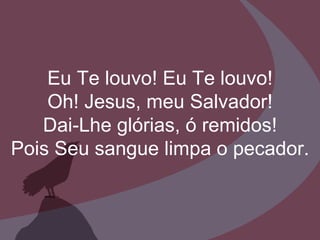 Eu Te louvo! Eu Te louvo! Oh! Jesus, meu Salvador! Dai-Lhe glórias, ó remidos! Pois Seu sangue limpa o pecador. 