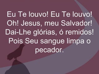 Eu Te louvo! Eu Te louvo!
Oh! Jesus, meu Salvador!
Dai-Lhe glórias, ó remidos!
Pois Seu sangue limpa o
pecador.