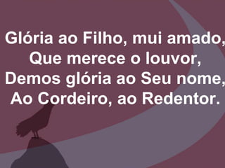 Glória ao Filho, mui amado,
Que merece o louvor,
Demos glória ao Seu nome,
Ao Cordeiro, ao Redentor.